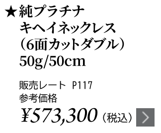 純プラチナ キヘイネックレス（6面カットダブル）50g/50cm ★販売レート P117 参考価格￥573,300（税込）