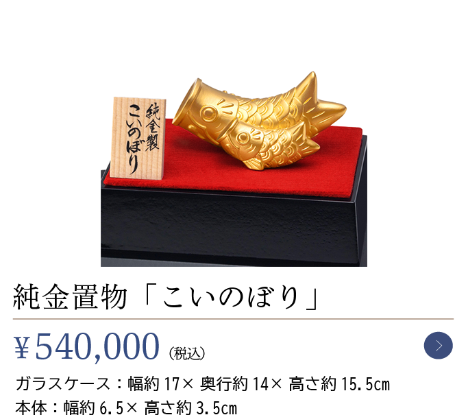 純金置物「こいのぼり」￥540,000（税込）ガラスケース：幅約17×奥行約14×高さ約15.5cm本体：幅約6.5×高さ約3.5cm