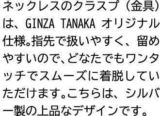 ネックレスのクラスプ（金具）は、GINZA TANAKA オリジナル仕様。指先で扱いやすく、留めやすいので、どなたでもワンタッチでスムーズに着脱していただけます。こちらは、シルバー製の上品なデザインです。