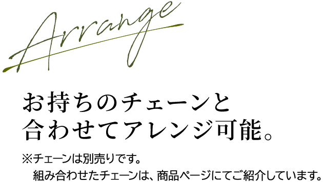 Arrange お持ちのチェーンと合わせてアレンジ可能。※チェーンは別売りです。組み合わせたチェーンは、商品ページにてご紹介しています。