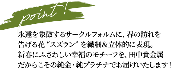 point! 永遠を象徴するサークルフォルムに、春の訪れを告げる花 “スズラン” を繊細＆立体的に表現。新春にふさわしい幸福のモチーフを、田中貴金属だからこその純金・純プラチナでお届けいたします！