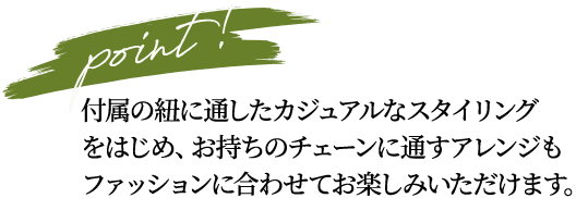 point! 付属の紐に通したカジュアルなスタイリングをはじめ、お持ちのチェーンに通すアレンジもファッションに合わせてお楽しみいただけます。