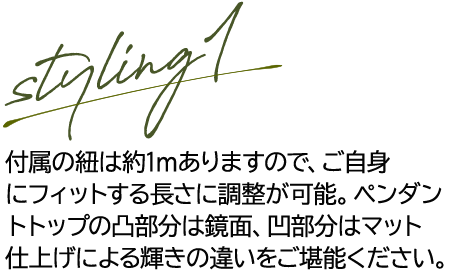 styling1 付属の紐は約1ｍありますので、ご自身にフィットする長さに調整が可能。ペンダントトップの凸部分は鏡面、凹部分はマット仕上げによる輝きの違いをご堪能ください。