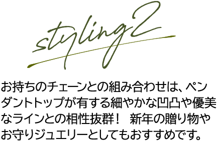 styling2 お持ちのチェーンとの組み合わせは、ペンダントトップが有する細やかな凹凸や優美なラインとの相性抜群！新年の贈り物やお守りジュエリーとしてもおすすめです。