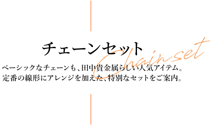 チェーンセット ベーシックなチェーンも、田中貴金属らしい人気アイテム。定番の線形にアレンジを加えた、特別なセットをご案内。