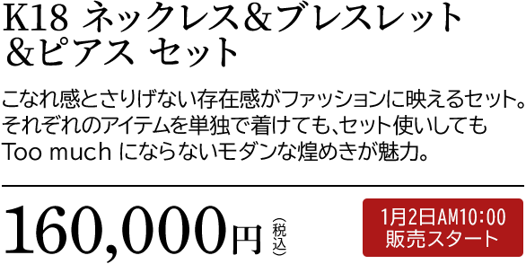 K18 ネックレス＆ブレスレット＆ピアス セット こなれ感とさりげない存在感がファッションに映えるセット。それぞれのアイテムを単独で着けても、セット使いしてもToo much にならないモダンな煌めきが魅力。160,000円（税込）1月2日AM10:00 販売スタート