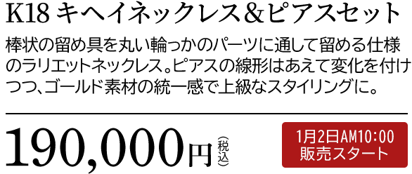K18 キヘイネックレス＆ピアスセット 棒状の留め具を丸い輪っかのパーツに通して留める仕様のラリエットネックレス。ピアスの線形はあえて変化を付けつつ、ゴールド素材の統一感で上級なスタイリングに。190,000円（税込）1月2日AM10:00 販売スタート