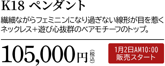K18 ペンダント 繊細ながらフェミニンになり過ぎない線形が目を惹くネックレス＋遊び心抜群のベアモチーフのトップ。105,000円（税込）1月2日AM10:00 販売スタート