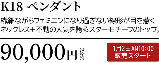 K18 ペンダント 繊細ながらフェミニンになり過ぎない線形が目を惹くネックレス＋不動の人気を誇るスターモチーフのトップ。90,000円（税込）1月2日AM10:00 販売スタート