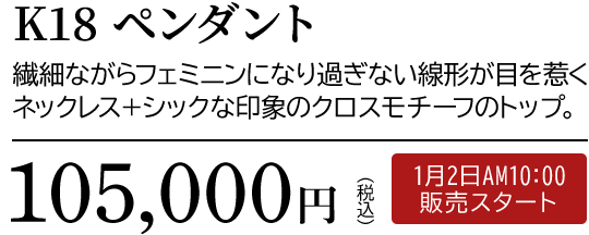 K18 ペンダント 繊細ながらフェミニンになり過ぎない線形が目を惹くネックレス＋シックな印象のクロスモチーフのトップ。105,000円（税込）1月2日AM10:00 販売スタート