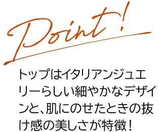 Point トップはイタリアンジュエリーらしい細やかなデザインと、肌にのせたときの抜け感の美しさが特徴！