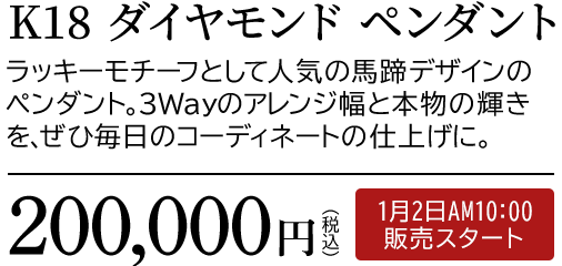 K18 ダイヤモンド ペンダント ラッキーモチーフとして人気の馬蹄デザインのペンダント。3Wayのアレンジ幅と本物の輝きを、ぜひ毎日のコーディネートの仕上げに。200,000円（税込）1月2日AM10:00 販売スタート