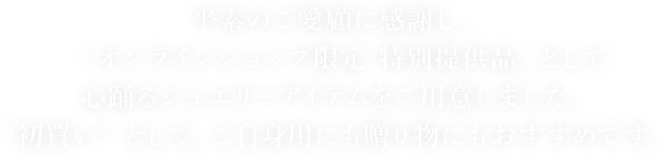 平素のご愛顧に感謝し、「オンラインショップ限定 特別提供品」として心踊るジュエリーアイテムをご用意しました。“初買い” として、ご自身用にも贈り物にもおすすめです。