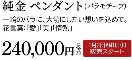 純金 ペンダント（バラモチーフ）一輪のバラに、大切にしたい想いを込めて。花言葉：「愛」「美」「情熱」240,000円（税込）1月2日AM10:00 販売スタート