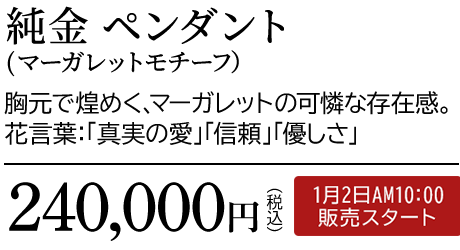 純金 ペンダント（マーガレットモチーフ）胸元で煌めく、マーガレットの可憐な存在感。花言葉：「真実の愛」「信頼」「優しさ」240,000円（税込）1月2日AM10:00 販売スタート