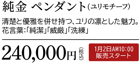 純金 ペンダント（ユリモチーフ）清楚と優雅を併せ持つ、ユリの凛とした魅力。花言葉：「純潔」「威厳」「洗練」240,000円（税込）1月2日AM10:00 販売スタート