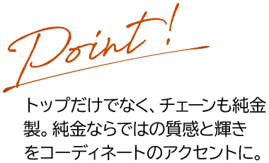 Point トップだけでなく、チェーンも純金製。純金ならではの質感と輝きをコーディネートのアクセントに。