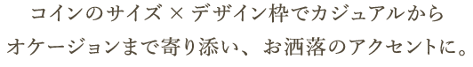 コインのサイズ×デザイン枠でカジュアルからオケージョンまで寄り添い、お洒落のアクセントに。