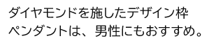 ダイヤモンドを施したデザイン枠ペンダントは、男性にもおすすめ。