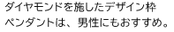 ダイヤモンドを施したデザイン枠ペンダントは、男性にもおすすめ。