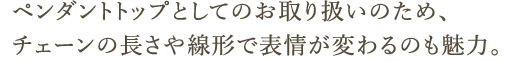 ペンダントトップとしてのお取り扱いのため、チェーンの長さや線形で表情が変わるのも魅力。