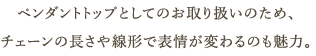 ペンダントトップとしてのお取り扱いのため、チェーンの長さや線形で表情が変わるのも魅力。
