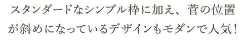 スタンダードなシンプル枠に加え、菅の位置が斜めになっているデザインもモダンで人気！