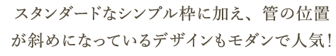 スタンダードなシンプル枠に加え、管の位置が斜めになっているデザインもモダンで人気！