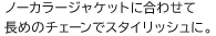 ノーカラージャケットに合わせて長めのチェーンでスタイリッシュに。