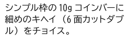 シンプル枠の10gコインバーに細めのキヘイ（6面カットダブル）をチョイス。