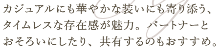 カジュアルにも華やかな装いにも寄り添う、タイムレスな存在感が魅力。パートナーとおそろいにしたり、共有するのもおすすめ。