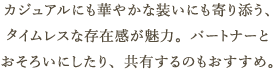 カジュアルにも華やかな装いにも寄り添う、タイムレスな存在感が魅力。パートナーとおそろいにしたり、共有するのもおすすめ。