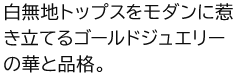 白無地トップスをモダンに惹き立てるゴールドジュエリーの華と品格。