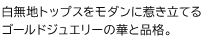 白無地トップスをモダンに惹き立てるゴールドジュエリーの華と品格。