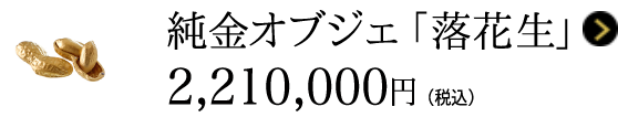 純金オブジェ 「落花生」 2,210,000円(税込)