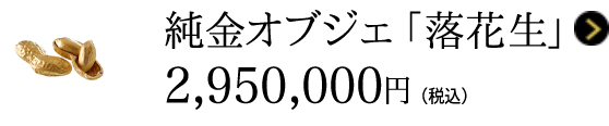 純金オブジェ 「落花生」 2,950,000円（税込）