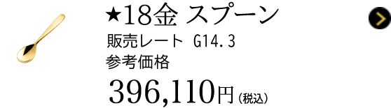 ★18金 スプーン 販売レート G14.3 参考価格 396,110円（税込）