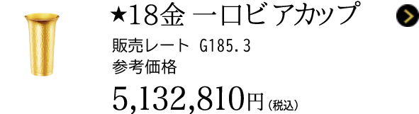 ★18金 一口ビアカップ 販売レート G185.3 参考価格 5,132,810円（税込）