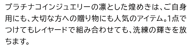 プラチナコインジュエリーの凛とした煌めきは、ご自身用にも、大切な方への贈り物にも人気のアイテム。1点でつけてもレイヤードで組み合わせても、洗練の輝きを放ちます。