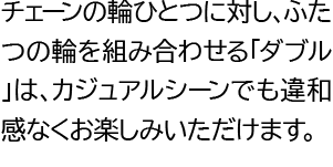 チェーンの輪ひとつに対し、ふたつの輪を組み合わせる「ダブル」は、カジュアルシーンでも違和感なくお楽しみいただけます。