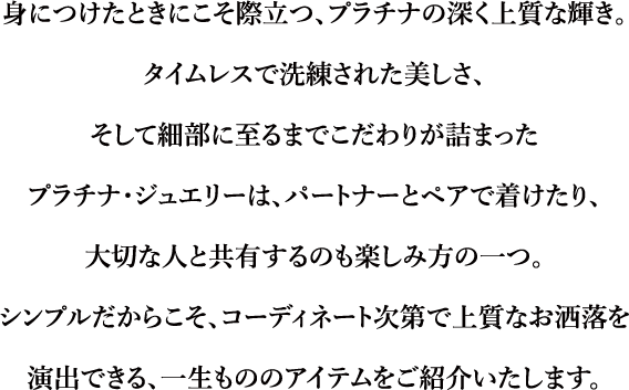 身につけたときにこそ際立つ、プラチナの深く上質な輝き。タイムレスで洗練された美しさ、そして細部に至るまでこだわりが詰まったプラチナ・ジュエリーは、パートナーとペアで着けたり、大切な人と共有するのも楽しみ方の一つ。シンプルだからこそ、コーディネート次第で上質なお洒落を演出できる、一生もののアイテムをご紹介いたします。
