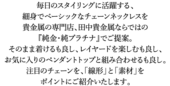 毎日のスタイリングに活躍する、細身でベーシックなチェーンネックレスを貴金属の専門店、田中貴金属ならではの 『純金・純プラチナ』でご提案。そのまま着けるも良し、レイヤードを楽しむも良し、お気に入りのペンダントトップと組み合わせるも良し。注目のチェーンを、「線形」と「素材」をポイントにご紹介いたします。