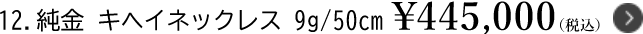 12.純金 キヘイネックレス 9g/50cm ￥445,000（税込）