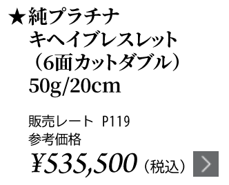 純プラチナ キヘイブレスレット（6面カットダブル） 50g/20cm ★販売レート P119 参考価格￥511,700（税込）