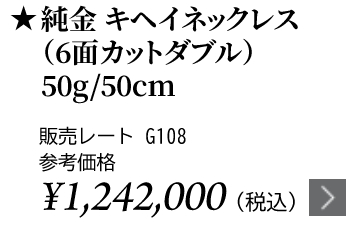 純金 キヘイネックレス（6面カットダブル）50g/50cm ★販売レート G108 参考価格￥1,242,000（税込）