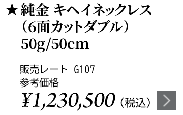 純金 キヘイネックレス（6面カットダブル）50g/50cm ★販売レート G107 参考価格￥1,230,500（税込）