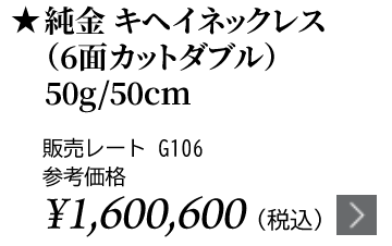 純金 キヘイネックレス（6面カットダブル）50g/50cm ★販売レート G106 参考価格￥1,600,600（税込）
