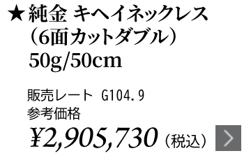 純金 キヘイネックレス（6面カットダブル）50g/50cm ★販売レート G104.9 参考価格￥2,905,730（税込）