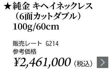 純金 キヘイネックレス（6面カットダブル）100g/60cm ★販売レート G214 参考価格￥2,461,000（税込）