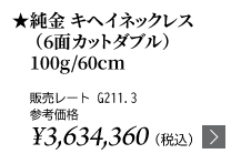 純金 キヘイネックレス（6面カットダブル）100g/60cm ★販売レート G211.3 参考価格￥3,634,360（税込）